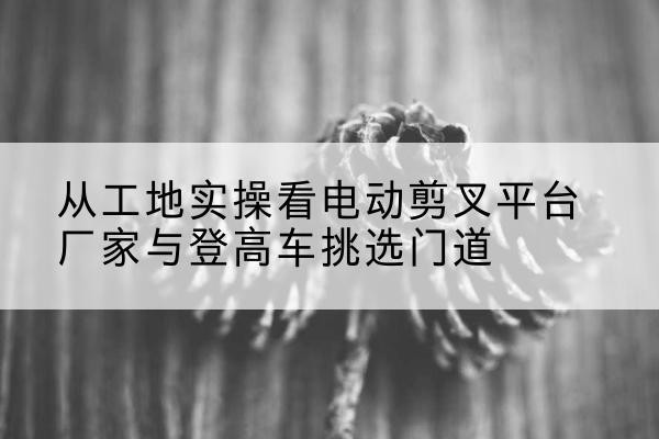 三穗电动剪叉升降平台厂家-从工地实操看电动剪叉平台厂家与登高车挑选门道