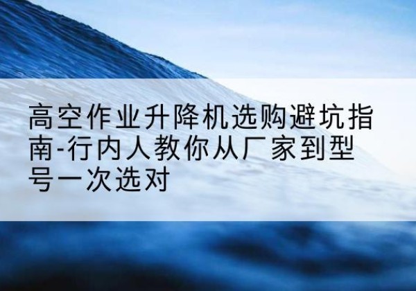 三穗升降平台厂家-高空作业升降机选购避坑指南-行内人教你从厂家到型号一次选对