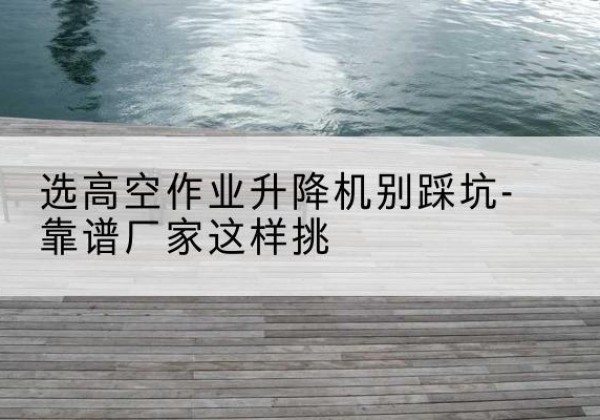 三穗剪叉式升降机厂家-选高空作业升降机别踩坑-靠谱厂家这样挑
