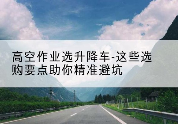 三穗升降车厂家-高空作业选升降车-这些选购要点助你*避坑