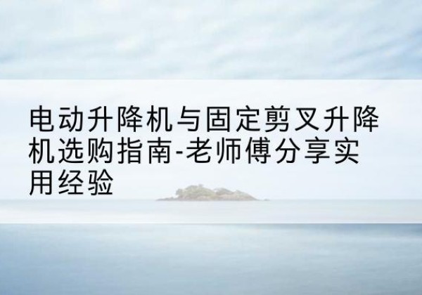 三穗电动升降机怎么选-电动升降机与固定剪叉升降机选购指南-老师傅分享实用经验