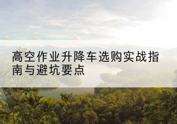 三穗升降车怎么选-高空作业升降车选购实战指南与避坑要点